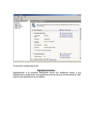 Ya tenemos configurada la red.

                             Agradecimientos…
Agradecemos a la empresa PRODGYN PLUS por facilitarnos entrar a sus
instalaciones y poder tener una experiencia más de cerca al mundo laboral y “real”
sobre lo que aprendimos en la materia.
 