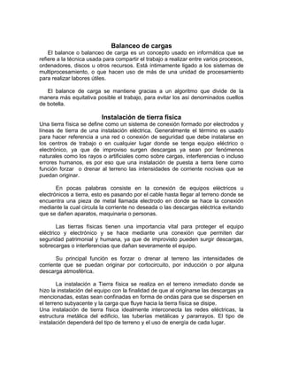 Balanceo de cargas
    El balance o balanceo de carga es un concepto usado en informática que se
refiere a la técnica usada para compartir el trabajo a realizar entre varios procesos,
ordenadores, discos u otros recursos. Está íntimamente ligado a los sistemas de
multiprocesamiento, o que hacen uso de más de una unidad de procesamiento
para realizar labores útiles.

   El balance de carga se mantiene gracias a un algoritmo que divide de la
manera más equitativa posible el trabajo, para evitar los así denominados cuellos
de botella.

                          Instalación de tierra física
Una tierra física se define como un sistema de conexión formado por electrodos y
líneas de tierra de una instalación eléctrica. Generalmente el término es usado
para hacer referencia a una red o conexión de seguridad que debe instalarse en
los centros de trabajo o en cualquier lugar donde se tenga equipo eléctrico o
electrónico, ya que de improviso surgen descargas ya sean por fenómenos
naturales como los rayos o artificiales como sobre cargas, interferencias o incluso
errores humanos, es por eso que una instalación de puesta a tierra tiene como
función forzar o drenar al terreno las intensidades de corriente nocivas que se
puedan originar.

       En pocas palabras consiste en la conexión de equipos eléctricos u
electrónicos a tierra, esto es pasando por el cable hasta llegar al terreno donde se
encuentra una pieza de metal llamada electrodo en donde se hace la conexión
mediante la cual circula la corriente no deseada o las descargas eléctrica evitando
que se dañen aparatos, maquinaria o personas.

        Las tierras físicas tienen una importancia vital para proteger el equipo
eléctrico y electrónico y se hace mediante una conexión que permiten dar
seguridad patrimonial y humana, ya que de improvisto pueden surgir descargas,
sobrecargas o interferencias que dañan severamente el equipo.

       Su principal función es forzar o drenar al terreno las intensidades de
corriente que se puedan originar por cortocircuito, por inducción o por alguna
descarga atmosférica.

        La instalación a Tierra física se realiza en el terreno inmediato donde se
hizo la instalación del equipo con la finalidad de que al originarse las descargas ya
mencionadas, estas sean confinadas en forma de ondas para que se dispersen en
el terreno subyacente y la carga que fluye hacia la tierra física se disipe.
Una instalación de tierra física idealmente interconecta las redes eléctricas, la
estructura metálica del edificio, las tuberías metálicas y pararrayos. El tipo de
instalación dependerá del tipo de terreno y el uso de energía de cada lugar.
 