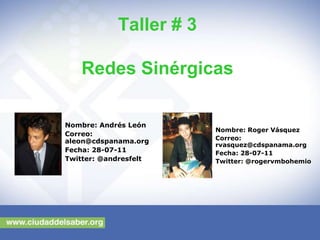 Taller # 3

   Redes Sinérgicas

Nombre: Andrés León
                         Nombre: Roger Vásquez
Correo:
                         Correo:
aleon@cdspanama.org
                         rvasquez@cdspanama.org
Fecha: 28-07-11          Fecha: 28-07-11
Twitter: @andresfelt     Twitter: @rogervmbohemio
 