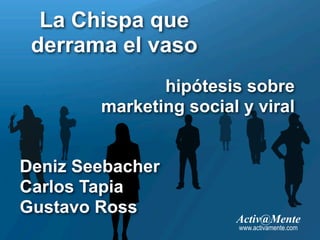 La Chispa que
 derrama el vaso
               hipótesis sobre
        marketing social y viral


Deniz Seebacher
Carlos Tapia
Gustavo Ross
                        Activ@Mente
                         www.activamente.com
 