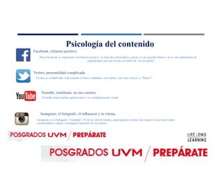 Psicología del contenido
Facebook, refuerzo positivo.
Twitter, personalidad complicada.
Youtube, enséñame, no me cuentes.
Instagram, el fotógrafo, el inﬂuencer y la vitrina.
Para Facebook es importante el refuerzo positivo, se trata de comunidad y causas, es mi querido diario y no es una plataforma de
popularidad, por eso no hay un botón de “no me gusta”.
Twitter es complicado, todo mundo es buen ciudadano, son sabios, son muy críticos y “Haters”.
Youtube tiene muchas aplicaciones y es completamente visual.
Instagram es el fotógrafo “wannabe”, El de la vida divertida y participante en todas las causas. Los jóvenes están
comenzando a migrar a Instagram huyendo de las marcas.
 