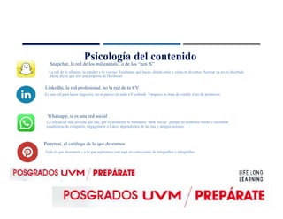 Psicología del contenido
Snapchat, la red de los millennials...o de los “gen X”
LinkedIn, la red profesional, no la red de tu CV
Whatsapp, si es una red social
Pinterest, el catálogo de lo que deseamos
La red de lo efímero, la rapidez y lo vistoso. Enséñame qué haces, dónde estás y cómo te diviertes. Sextear ya no es divertido.
Ahora dicen que son una empresa de Hardware
Es una red para hacer negocios, no se parece en nada a Facebook. Tampoco se trata de vender si no de promover.
La red social más privada que hay, por el momento le llamamos “dark Social” porque no podemos medir o encontrar
estadísticas de compartir, engagement o Likes, dependemos de las tías y amigos ociosos.
Todo lo que deseamos y a lo que aspiramos está aquí en colecciones de fotografías e infografías.
 
