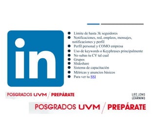 ● Límite de hasta 3k seguidores
● Notificaciones, red, empleos, mensajes,
notificaciones y perfil
● Perfil personal y COMO empresa
● Uso de keywords o Keyphrases principalmente
● No subas tu CV tal cual
● Grupos
● Slideshare
● Sistema de capacitación
● Métricas y anuncios básicos
● Para ver tu SSI
 