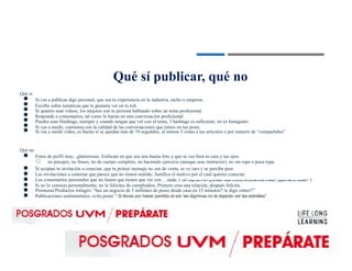 Qué sí
●
●
●
●
●
●
●
Qué no
●
Qué sí publicar, qué no
Si vas a publicar algo personal, que sea tu experiencia en la industria, nicho o empresa.
Escribe sobre temáticas que te gustaría ver en tu red.
Si quieres usar videos, los mejores son tu persona hablando sobre un tema profesional.
Responde a comentarios, tal como lo harías en una conversación profesional.
Puedes usar Hashtags, siempre y cuando tengan que ver con el tema, 3 hashtags es suficiente, no es Instagram.
Si vas a medir, comienza con la calidad de las conversaciones que tienes en tus posts.
Si vas a medir video, es bueno si se quedan más de 10 segundos, al menos 3 vistas a tus artículos o por número de “compartidos”
Fotos de perfil muy...glamorosas. Enfócate en que sea una buena foto y que se vea bien tu cara y tus ojos.
○ no paisajes, no frases, no de cuerpo completo, no haciendo ejercicio (aunque seas instructor), no sin ropa o poca ropa.
●
●
●
●
●
●
Si aceptan tu invitación a conectar, que tu primer mensaje no sea de venta, se ve raro y se percibe peor.
Las invitaciones a conectar que parece que no tienen sentido. Justifica el motivo por el cual quieres conectar.
Los comentarios personales que no tienen que tienen que ver con….nada. (“uff!! traigo aún el Jet Lag de haber volado en nuestro Jet privado desde la India!! ¿alguien sabe un remedio?” )
Si no lo conoces personalmente, no le felicites de cumpleaños. Primero crea una relación, después felicita.
Promesas/Productos milagro: “haz un negocio de 5 millones de pesos desde casa en 15 minutos!! te digo cómo!!”
Publicaciones sentimentales: evita poner “ Si lloras por haber perdido el sol, las lágrimas no te dejarán ver las estrellas”
 