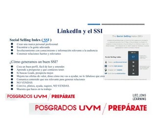 LinkedIn y el SSI
Social Selling Index ( SSI )
●
●
●
●
Crear una marca personal profesional
Encontrar a la gente adecuada
Involucramiento con conocimiento e información relevante a la audiencia
Construir relaciones fuertes y relevantes
¿Cómo generamos un buen SSI?
●
●
●
●
●
●
●
●
Crea un buen perfil, fácil de leer y entender.
Aprende a prospectar y qué contactos tener.
Si buscas Leads, prospecta mejor.
Mejora tus ofertas de valor, dime cómo me vas a ayudar, no lo fabuloso que eres
Comunica contenido que sea relevante para generar relaciones
NO VENDAS
Convive, platica, ayuda, sugiere, NO VENDAS.
Muestra que haces en tu trabajo
 