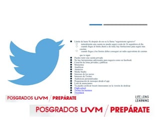 ● Límite de hasta 5k después de eso se le llama “seguimiento agresivo”
○
○
○
naturalmente una cuenta no puede seguir a más de 1k seguidores al día
cuando llegas al límite diario o de total, hay limitaciones para seguir más
cuentas
cuando llegas a los límites debes conseguir un radio equivalente de cuentas
que te sigan
● Puedes tener una cuenta privada
● No hay herramientas adicionales para negocio como en facebook
● Creación de listas privadas y públicas
● Momentos
● Analíticas
● Anuncios
● Media Studio
● Intereses de los socios
● Intereses de Twitter
● Audiencias personalizadas
● Programación de mensajes desde el app
● Lista de anunciantes
● Ya puedes archivar tweets interesantes en la versión de desktop
● Flight school
● Twitter for business
● Tweetdeck
 