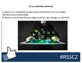 #RSSCZ
Sé un miembro primero.
La gente va a Facebook porque quiere comunicar con sus amigos,
NO para buscar publicidad
Entonces crea contenido que valga la pena y que atraiga su atención.
 