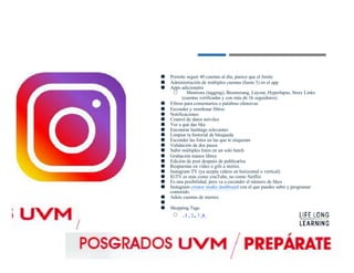 ● Permite seguir 40 cuentas al día, parece que el límite
● Administración de múltiples cuentas (hasta 5) en el app
● Apps adicionales
○ Mentions (tagging), Boomerang, Layout, Hyperlapse, Story Links
(cuentas verificadas y con más de 1k seguidores)
● Filtros para comentarios o palabras ofensivas
● Esconder y reordenar filtros
● Notificaciones
● Control de datos móviles
● Ver a qué das like
● Encontrar hashtags relevantes
● Limpiar tu historial de búsqueda
● Esconder las fotos en las que te etiquetan
● Validación de dos pasos
● Subir múltiples fotos en un solo batch
● Grabación manos libres
● Edición de post después de publicarlos
● Respuestas en video o gifs a stories
● Instagram TV (ya acepta videos en horizontal o vertical)
● IGTV es más como youTube, no como Netflix
● Es una posibilidad, pero va a esconder el número de likes
● Instagram creator studio dashboard con el que puedes subir y programar
contenido.
● Adiós cuentas de memes
●
● Shopping Tags
○ 1 , 2 , 3 ,4.
 