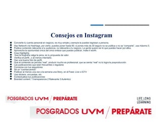 ●
●
●
●
●
●
●
●
●
●
●
●
●
●
●
●
Consejos en Instagram
Convierte tu cuenta personal en negocio, es muy simple y siempre la puedes regresar a persona.
Haz Network vía Hashtags, por cierto, puedes poner hasta 60, si pones más de 30 seguro no se publica o no se “comparte”, usa máximo 5.
Publica contenido relevante a tu audiencia, no relevante a tu negocio. La gente quiere ver lo que puedes hacer por ellos.
Aprovecha la oportunidad única del único enlace que puedes publicar, make it worth.
Crea Highlights.
Que la biografía valga la pena, es tu propuesta de valor.
Verifica el perfil...o al menos intentarlo.
Haz una buena foto de perfil.
Que el contenido se perciba “real”, producir mucho es profesional, que se sienta “real” no lo logra la posproducción.
Las publicaciones que sean frecuentes o regulares
Conversa con tus seguidores
Sé un “cuentacuentos”
Publicar al menos una vez a la semana una Story, en el Feed, Live o IGTV
Usa stickers, encuestas, etc.
Contextualiza tus publicaciones
Branded content: 1:transparencia 2:Relevante 3:Auténtico
 