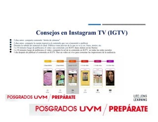 ●
●
●
●
●
●
Consejos en Instagram TV (IGTV)
3 días antes: comparte contenido “detrás de cámaras”
2 días antes: comparte la cuenta regresiva al contenido que vas a transmitir o publicar
Durante la subida del material al canal: Publica vistas previas de lo que se va a ver, fotos, stories, etc.
1 a 10 minutos luego de publicarse el video: usa contenido con IGTV share sticker en las Stories
1 a 10 minutos luego de publicarse el video: comparte la url de tu contenido en IGTV en todas las redes sociales
1 día después de publicar el contenido en IGTV: Haz un video en vivo para comentar las impresiones de la audiencia.
 