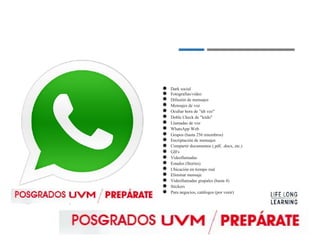 ●
●
●
●
●
●
●
●
●
●
●
●
●
●
●
●
●
●
●
Dark social
Fotografías/vídeo
Difusión de mensajes
Mensajes de voz
Ocultar hora de "últ vez"
Doble Check de "leído"
Llamadas de voz
WhatsApp Web
Grupos (hasta 256 miembros)
Encriptación de mensajes
Compartir documentos (.pdf, .docx, etc.)
GIFs
Videollamadas
Estados (Stories)
Ubicación en tiempo real
Eliminar mensaje
Videollamadas grupales (hasta 4)
Stickers
Para negocios, catálogos (por venir)
 