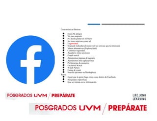 Características básicas:
●
●
●
●
●
●
●
●
●
●
●
●
●
●
●
●
●
Retos:
●
●
●
Hasta 5k amigos
No para negocio
No puede pautar en su muro
No tiene métricas como tal
Es personal
Se puede rediseñar el muro (ver las noticias que te interesan)
Muros alternativos (Explore feed)
Controlar seguridad
Acceder a otras secciones
Graph search
Administrar páginas de negocio
Administrar otras aplicaciones
Preferencias de anuncios
Facebook Watch
Watch Parties
Dating & crush
Nuevas opciones en Marketplace
Hacer que la gente haga otras cosas dentro de Facebook.
Búsquedas específicas
Que no mienta en su información
 