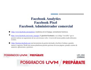 ●
Facebook Analytics
Facebook Pixel
Facebook Administrador comercial
● https://www.facebook.com/analytics/ estadísticas de tu Fanpage, normalmente históricos.
https://www.facebook.com/events_manager/ El píxel de Facebook es un código “invisible” que te
permite realizar un seguimiento de tus conversiones webs. A través del mismo podrás medir diferentes
eventos.
● https://business.facebook.com una herramienta de gestión destinada a facilitar el trabajo a grandes
marcas y agencias. Desde una misma plataforma permite gestionar diversas páginas, grandes cuentas de
anuncios, aplicaciones y permisos.
 