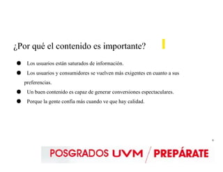 6
¿Por qué el contenido es importante?
● Los usuarios están saturados de información.
● Los usuarios y consumidores se vuelven más exigentes en cuanto a sus
preferencias.
● Un buen contenido es capaz de generar conversiones espectaculares.
● Porque la gente confía más cuando ve que hay calidad.
 