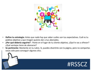 #RSSCZ
• Define tu estrategia: Antes que nada hay que saber cuáles son tus expectativas. Cuál es tu
público objetivo y que imagen quieres dar a tus abonados.
• ¿Por qué debería seguirte? : Ponte en el lugar de tu cliente objetivo, ¿Qué le vas a ofrecer?
¿Qué ventajas tiene de abonarse?
• Se pertinente: Mantente en tu rubro. Si, puedes divertirte con la página, pero no compartas
cosas solo para conseguir algunos clics.
 