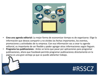 #RSSCZ
• Crea una agenda editorial: La mejor forma de economizar tiempo es de organizarse. Elige la
información que deseas compartir y no olvides las fechas importantes, los eventos,
promociones y actividades de tu empresa. Con esa información vas a crear tu agenda
editorial, es importante de ser flexible y poder agregar otras informaciones según lleguen.
• Programa tus publicaciones : Antes se tenía que pasar por aplicaciones para programar
publicaciones, ahora que Facebook permite programar publicaciones directamente en la
página es una gran ventaja ya que se puede adelantar trabajo.
 