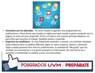 #RSSCZ
• Interactúa con tus abonados : Ya tienes creada la agenda y has programado tus
publicaciones. Ahora tienes que quedar en vigilia para que cuando la gente comparta con tu
página, tú estés ahí para responder. Al fin y al cabo es ese nuestro principal objetivo y es
para ellos que hacemos el trabajo. Quédate atento y responde.
• Supervisa las estadísticas : Es muy importante aprender a conocer a tu clientela Facebook.
Cada empresa tiene un público diferente según su rubro, empresa, idioma y ubicación.
Vigila cuantas personas han visto tus publicaciones, la cantidad de “Me gusta” que has
recibido, los comentarios y si la gente comparte tu información. De esta forma vas a
aprender a comprender tu público y crear una comunidad.
 