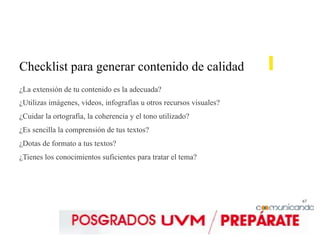 67
Checklist para generar contenido de calidad
¿La extensión de tu contenido es la adecuada?
¿Utilizas imágenes, vídeos, infografías u otros recursos visuales?
¿Cuidar la ortografía, la coherencia y el tono utilizado?
¿Es sencilla la comprensión de tus textos?
¿Dotas de formato a tus textos?
¿Tienes los conocimientos suficientes para tratar el tema?
 