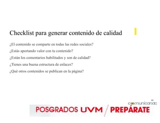 68
Checklist para generar contenido de calidad
¿El contenido se comparte en todas las redes sociales?
¿Estás aportando valor con tu contenido?
¿Están los comentarios habilitados y son de calidad?
¿Tienes una buena estructura de enlaces?
¿Qué otros contenidos se publican en la página?
 