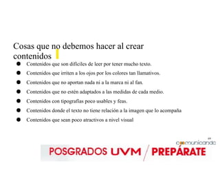 69
Cosas que no debemos hacer al crear
contenidos
● Contenidos que son difíciles de leer por tener mucho texto.
● Contenidos que irriten a los ojos por los colores tan llamativos.
● Contenidos que no aportan nada ni a la marca ni al fan.
● Contenidos que no estén adaptados a las medidas de cada medio.
● Contenidos con tipografías poco usables y feas.
● Contenidos donde el texto no tiene relación a la imagen que lo acompaña
● Contenidos que sean poco atractivos a nivel visual
 