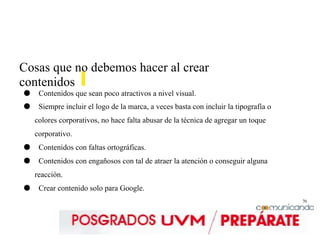 70
Cosas que no debemos hacer al crear
contenidos
● Contenidos que sean poco atractivos a nivel visual.
● Siempre incluir el logo de la marca, a veces basta con incluir la tipografía o
colores corporativos, no hace falta abusar de la técnica de agregar un toque
corporativo.
● Contenidos con faltas ortográficas.
● Contenidos con engañosos con tal de atraer la atención o conseguir alguna
reacción.
● Crear contenido solo para Google.
 