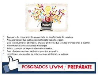 •
•
•
•
•
•
•
Comparte tu conocimiento, conviértete en la referencia de tu rubro.
No automatices tus publicaciones (Tweets hacia Facebook)
Dale la exclusiva tus abonados, anuncia primero a tus fans las promociones o eventos
No compartas actualizaciones muy largas
Brinda consejos de experto vía videos o textos.
Crea ofertas especiales exclusivas para tus abonados
Incentiva el intercambio de información en internet, sé original
#RSSCZ
 