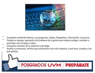 •
•
•
•
Comparte contenido diverso, usa preguntas, videos, fotografías, información, concursos.
Trabaja en equipo, aprovecha las fortalezas de la gente que trabaja contigo e invítalos a
participar con consejos e ideas.
Comparte artículos de tu industria y de blogs
Analiza tu presencia, verifica que publicación tuvo más impacto, a qué hora, cuando y con
qué público.
#RSSCZ
 