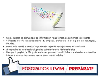 #RSSCZ
• Crea pestañas de bienvenida, de información y que tengan un contenido interesante
• Comparte información relacionada a tu empresa, ofertas de empleo, promociones, logros,
noticias
• Celebra las fiestas y feriados importantes según la demografía de tus abonados
• Si tu publico es internacional, publica contenido en el idioma de ellos
• Haz que tu pagina de Me gusta a otras empresas y cuando hables de ellos hazles mención.
Esto va a generar interacción y vas a ganar nuevo publico
 