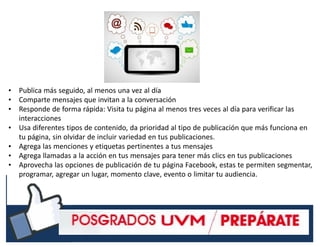 #RSSCZ
• Publica más seguido, al menos una vez al día
• Comparte mensajes que invitan a la conversación
• Responde de forma rápida: Visita tu página al menos tres veces al día para verificar las
interacciones
• Usa diferentes tipos de contenido, da prioridad al tipo de publicación que más funciona en
tu página, sin olvidar de incluir variedad en tus publicaciones.
• Agrega las menciones y etiquetas pertinentes a tus mensajes
• Agrega llamadas a la acción en tus mensajes para tener más clics en tus publicaciones
• Aprovecha las opciones de publicación de tu página Facebook, estas te permiten segmentar,
programar, agregar un lugar, momento clave, evento o limitar tu audiencia.
 