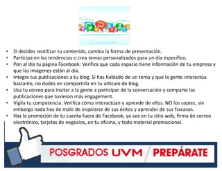 #RSSCZ
• Si decides reutilizar tu contenido, cambia la forma de presentación.
• Participa en las tendencias o crea temas personalizados para un día específico.
• Pon al día tu página Facebook: Verifica que cada espacio tiene información de tu empresa y
que las imágenes están al día.
• Integra tus publicaciones a tu blog. Si has hablado de un tema y que la gente interactúa
bastante, no dudes en compartirla en tu artículo de blog.
• Usa tu correo para invitar a la gente a participar de la conversación y comparte las
publicaciones que tuvieron más engagement.
• Vigila tu competencia. Verifica cómo interactúan y aprende de ellos. NO los copies, sin
embargo nada hay de malo de inspirarse de sus éxitos y aprender de sus fracasos.
• Haz la promoción de tu cuenta fuera de Facebook, ya sea en tu sitio web, firma de correo
electrónico, tarjetas de negocios, en tu oficina, y todo material promocional.
 