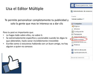 #RSSCZ
Usa el Editor Múltiple
Te permite personalizar completamente tu publicidad y
solo la gente que mas te interesa va a dar clic
Para tu post es importante que:
• Lo hagas todo sobre ellos, no sobre ti.
• Se extremadamente especifico y accionable cuando les digas lo
que obtendrán, hazlo sonar increíblemente irresistible
• Escribe como si estuvieras hablando con un buen amigo, no hay
alguien a quien no conoces
 