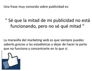 #RSSCZ
Una frase muy conocida sobre publicidad es:
“ Sé que la mitad de mi publicidad no está
funcionando, pero no sé qué mitad ”
La maravilla del marketing web es que siempre puedes
saberlo gracias a las estadísticas y dejar de hacer la parte
que no funciona y concentrarte en lo que sí.
 