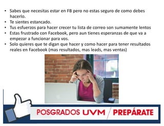 #RSSCZ
• Sabes que necesitas estar en FB pero no estas seguro de como debes
hacerlo.
• Te sientes estancado.
• Tus esfuerzos para hacer crecer tu lista de correo son sumamente lentos
• Estas frustrado con Facebook, pero aun tienes esperanzas de que va a
empezar a funcionar para vos.
• Solo quieres que te digan que hacer y como hacer para tener resultados
reales en Facebook (mas resultados, mas leads, mas ventas)
 
