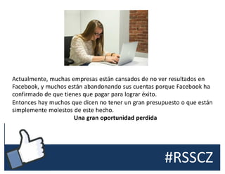#RSSCZ
Actualmente, muchas empresas están cansados de no ver resultados en
Facebook, y muchos están abandonando sus cuentas porque Facebook ha
confirmado de que tienes que pagar para lograr éxito.
Entonces hay muchos que dicen no tener un gran presupuesto o que están
simplemente molestos de este hecho.
Una gran oportunidad perdida
 
