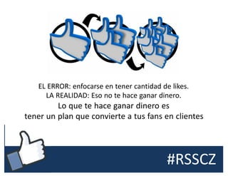 #RSSCZ
EL ERROR: enfocarse en tener cantidad de likes.
LA REALIDAD: Eso no te hace ganar dinero.
Lo que te hace ganar dinero es
tener un plan que convierte a tus fans en clientes
 