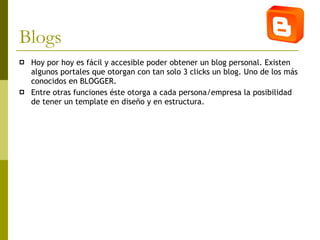 Blogs Hoy por hoy es fácil y accesible poder obtener un blog personal. Existen algunos portales que otorgan con tan solo 3 clicks un blog. Uno de los más conocidos en BLOGGER.  Entre otras funciones éste otorga a cada persona/empresa la posibilidad de tener un template en diseño y en estructura.   