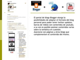 El portal de blogs Blogger otorga la posibilidades de adaptar el formato del blog personal para poder tener twitter updates, barras de videos con contenidos de youtube, a su vez es posible postear contenidos varios sobre la temática en cuestión. Asociarse con páginas y otros blogs que complementen el contenido del mismo.   + + 