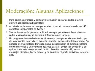 Moderación: Algunas Aplicaciones  Para poder sincronizar y postear información en varias redes a la vez existen aplicaciones disponibles: Acortadores de enlaces para poder efectivizar el uso acotado de los 140 caracteres disponibles en twitter. Sincronizadores de posteos: aplicaciones que permiten enlazar diversas redes y así optimizar el tiempo e información en la web. Un programa desarrollado específicamente para poder obtener todo tipo de información ocurrida en las redes sociales activas simultáneamente. Su nombre es Tweet Deck. Por cada nueva actualización el mismo programa emite un sonido y una ventana aparece para así poder ver de quién y de qué se trata esta nueva actualización. Permite reenviar-RT, enviar mensajes directos, hacer follows y hasta mirar el perfil individual de cada uno.  