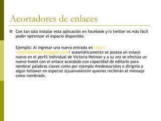 Acortadores de enlaces Con tan solo instalar esta aplicación en facebook y/o twitter es más fácil poder optimizar el espacio disponible.  Ejemplo: Al ingresar una nueva entrada en  http:// victoriahelman.blogspot.com /  automáticamente se postea un enlace nuevo en el perfil individual de Victoria Helman y a su vez se efectúa un nuevo tweet con el enlace acordado con capacidad de editarlo para nombrar palabras claves como por ejemplo #redessociales o dirigirlo a algún follower en especial @juanvalentini quienes recibirán el mensaje como nombrado.  