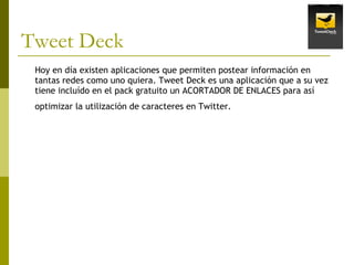 Tweet Deck Hoy en día existen aplicaciones que permiten postear información en tantas redes como uno quiera. Tweet Deck es una aplicación que a su vez tiene incluído en el pack gratuito un ACORTADOR DE ENLACES para así optimizar la utilización de caracteres en Twitter .   