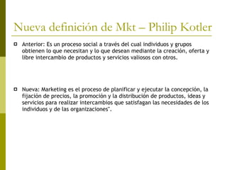 Nueva definición de Mkt – Philip Kotler Anterior: Es un proceso social a través del cual individuos y grupos obtienen lo que necesitan y lo que desean mediante la creación, oferta y libre intercambio de productos y servicios valiosos con otros.  Nueva:  Marketing es el proceso de planificar y ejecutar la concepción, la fijación de precios, la promoción y la distribución de productos, ideas y servicios para realizar intercambios que satisfagan las necesidades de los individuos y de las organizaciones".  