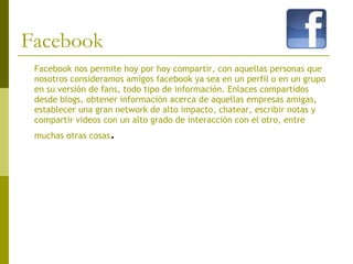Facebook Facebook nos permite hoy por hoy compartir, con aquellas personas que nosotros consideramos amigos facebook ya sea en un perfil o en un grupo en su versión de fans, todo tipo de información. Enlaces compartidos desde blogs, obtener información acerca de aquellas empresas amigas, establecer una gran network de alto impacto, chatear, escribir notas y compartir videos con un alto grado de interacción con el otro, entre muchas otras cosas .  