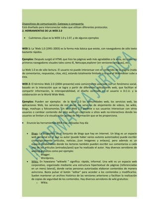 Dispositivos de comunicación: Gateway o compuerta
Está diseñado para interconectar redes que utilizan diferentes protocolos.
2. HERRAMIENTAS DE LA WEB 2.0

    •       Cuéntenos ¿Que es la WEB 1.0 y 2.0?, y de algunos ejemplos


WEB 1: La 'Web 1.0 (1991-2003) es la forma más básica que existe, con navegadores de sólo texto
bastante rápidos.

Ejemplos: Después surgió el HTML que hizo las páginas web más agradables a la vista, así como los
primeros navegadores visuales tales como IE, Netscape,explorer (en versiones antiguas), etc.

La Web 1.0 es de sólo lectura. El usuario no puede interactuar con el contenido de la página (nada
de comentarios, respuestas, citas, etc), estando totalmente limitado a lo que el Webmaster sube a
ésta.

WEB 2: El término Web 2.0 (2004–presente) está comúnmente asociado con un fenómeno social,
basado en la interacción que se logra a partir de diferentes aplicaciones web, que facilitan el
compartir información, la interoperabilidad, el diseño centrado en el usuario o D.C.U. y la
colaboración en la World Wide Web.

Ejemplos: Pueden ser ejemplos de la Web 2.0 las comunidades web, los servicios web, las
aplicaciones Web, los servicios de red social, los servicios de alojamiento de videos, las wikis,
blogs, mashups y folcsonomías. Un sitio Web 2.0 permite a sus usuarios interactuar con otros
usuarios o cambiar contenido del sitio web, en contraste a sitios web no-interactivos donde los
usuarios se limitan a la visualización pasiva de información que se les proporciona.

•       Enuncie las herramientas WEB más utilizadas hoy día


        •     Blogs: La blogosfera es el conjunto de blogs que hay en Internet. Un blog es un espacio
              web personal en el que su autor (puede haber varios autores autorizados) puede escribir
              cronológicamente artículos, noticias...(con imágenes y enlaces), pero además es un
              espacio colaborativo donde los lectores también pueden escribir sus comentarios a cada
              uno de los artículos (entradas/post) que ha realizado el autor. Hay diversos servidores de
              weblog gratuitos como por ejemplo:
                  o Blogger.
                  o Wordpress.
        •     Wikis: En hawaiano "wikiwiki " significa: rápido, informal. Una wiki es un espacio web
              corporativo, organizado mediante una estructura hipertextual de páginas (referenciadas
              en un menú lateral), donde varias personas autorizadas elaboran contenidos de manera
              asíncrona. Basta pulsar el botón "editar" para acceder a los contenidos y modificarlos.
              Suelen mantener un archivo histórico de las versiones anteriores y facilitan la realización
              de copias de seguridad de los contenidos. Hay diversos servidores de wiki gratuitos:
                  o Wikia.
 