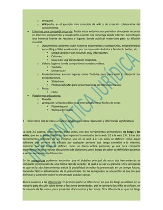 o   Wetpaint.
            o   Wikipedia, es el ejemplo más conocido de wiki y de creación colaborativa del
                conocimiento.
    •   Entornos para compartir recursos: Todos estos entornos nos permiten almacenar recursos
        en Internet, compartirlos y visualizarlos cuando nos convenga desde Internet. Constituyen
        una inmensa fuente de recursos y lugares donde publicar materiales para su difusión
        mundial.
            o Documentos: podemos subir nuestros documentos y compartirlos, embebiéndolos
                en un Blog o Wiki, enviándolos por correo o enlazándolos a facebook, twiter, etc.
                     Scribd Sencillo y con recursos muy interesantes.
                     Calameo
                     Issuu Con una presentación magnífica.
            o Vídeos: lugares donde compartimos nuestros vídeos.
                     Youtube
                     Universia.tv
            o Presentaciones: existen lugares como Youtube pero para subir y compartir tus
                presentaciones.
                     Slideshare
                     Photopeach Más para presentaciones de fotos con música.
            o Fotos:
                     Flickr
    •   Plataformas educativas:
            o Moodle
            o Webquest: Unidades didácticas interactivas y muy fáciles de crear.
                     Phpwebquest
                     Webquest Creator



•   Seleccione dos de ellas y enuncie algunos parecidos razonables y diferencias significativas


La web 2.0 cuenta, como hemos dicho antes, con dos herramientas primordiales los blogs y los
wikis, que en su parte fueron las que lograron la evolución de la web 1.0 a la web 2.0 . Estas dos
herramientas disfrutan de un inmenso uso en la web 2.0. Los wikis se definen como aquel
software que permite ser editado por cualquier persona que tenga conexión a la internet,
mientras que los blogs se definen como un diario online personal, ya sea para compartir
experiencias o para realizar discusiones (de dictionary.com). Luego de saber su definición pasemos
a ver las semejanzas y diferencias:

En las semejanzas podemos encontrar que el objetivo principal de estas dos herramientas es
compartir información de una forma fácil de acceder, la cual a su vez es gratuita. Otra semejanza
es que en las dos herramientas existe la posibilidad de editar lo presentado en un tiempo futuro,
haciendo fácil la actualización de lo presentado. En las semejanzas se encuentra el que los que
disfrutan y aprenden sobre lo presentado puedan opinar.

Ahora pasamos a las diferencias. En primera parte se diferencian en que los blogs se utilizan en su
mayoría para discutir sobre temas y lecciones presentadas, por lo contrario los wikis se utilizan, en
la mayoría de las veces, para presentar documentos y lecciones. Otra diferencia es que los blogs
 