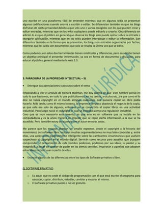 uno escribe en una plataforma fácil de entender mientras que en algunos wikis se presentan
algunas codificaciones cuando uno va a escribir o editar. Se diferencian también en que los blogs
disfrutan de cierta privacidad debido a que solo uno o varios escogidos son los que pueden crear y
editar entradas, mientras que en los wikis cualquiera puede editarlo y crearlo. Otra diferencia en
adición lo es que el público en general que observa los blogs solo puede opinar sobre la entrada o
otorgarle calificación, mientras que en los wikis pueden interactuar y editar la información. Son
diferentes también en la forma que se presentan, los blogs son entradas organizadas por fechas,
mientras que los wikis son documentos que solo se resalta la última vez que se edito.

Como podemos ver estas dos herramientas tienen similitudes y diferencias, pero en adición tienen
un objetivo principal el presentar información, ya sea en forma de documento o discusión, para
educar al público general mediante la web 2.0.




3. PARADIGMA DE LA PROPIEDAD INTELECTUAL – SL

•   Entregue sus apreciaciones y posturas sobre el tema

Empezando a leer el artículo de Richard Stallman, me doy cuenta de que este hombre pensó en
todo lo que hacíamos, en todo lo que publicábamos; en los textos, artículos etc., ya que como el lo
dice no había copyright en el mundo antiguo, cualquiera que quisiera copiar un libro podía
hacerlo. Más tarde, como él mismo lo narra, la imprenta tampoco abastecía el negocio de la copia,
ya que esta era solo de algunos, entonces así se convertiría el copiar libros en una actividad
industrial. Pero luego nació el copyright, el cual se entendió como una regulación industrial.
Creo que es muy necesario este invento, ya que este es un software que se instala en las
computadoras y es la única manera de impedir que se copie cierta información a la que se ha
accedido. Pero también estoy de acuerdo con el autor en otras cosas.

Me parece que los ensayos abarcan un amplio espectro, desde el copyright a la historia del
movimiento del software libre. Incluyen muchas argumentaciones no muy bien conocidas y, entre
ellas, una apreciación especialmente inteligente sobre las cambiantes circunstancias que vuelven
sospechoso al copyright en el mundo digital. Servirán como recurso para aquellos que busquen
comprender el pensamiento de este hombre poderoso, poderoso por sus ideas, su pasión y su
integridad, a pesar de carecer de poder en los demás sentidos. Inspirarán a aquellos que adopten
estas ideas y construyan a partir de ellas.

•   Enuncie algunas de las diferencias entre los tipos de Software privativo y libre.


EL SOFTWARE PRIVATIVO:

    o   Es aquel que no cede el código de programación con el que está escrito el programa para
        ejecutar, copiar, distribuir, estudiar, cambiar y mejorar el mismo.
    o   El software privativo puede o no ser gratuito.
 