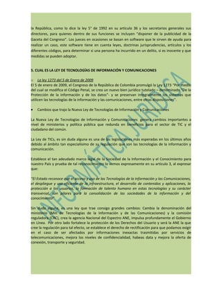 la República, como lo dice la ley 5° de 1992 en su artículo 36 y los secretarios generales sus
directores, para quienes dentro de sus funciones se incluyen “disponer de la publicidad de la
Gaceta del Congreso”. Los jueces en ocasiones se basan en software que le sirven de ayuda para
realizar un caso, este software tiene en cuenta leyes, doctrinas jurisprudencias, artículos y los
diferentes códigos, para determinar si una persona ha incurrido en un delito, si es inocente y que
medidas se pueden adoptar.


5. CUAL ES LA LEY DE TECNOLOGÍAS DE INFORMACIÓN Y COMUNICACIONES

o La ley 1273 del 5 de Enero de 2009
El 5 de enero de 2009, el Congreso de la República de Colombia promulgó la Ley 1273 “Por medio
del cual se modifica el Código Penal, se crea un nuevo bien jurídico tutelado – denominado “De la
Protección de la información y de los datos”- y se preservan integralmente los sistemas que
utilicen las tecnologías de la información y las comunicaciones, entre otras disposiciones”.

•   Cambios que trajo la Nueva Ley de Tecnologías de Información y Comunicaciones

La Nueva Ley de Tecnologías de Información y Comunicaciones genera cambios importantes a
nivel de ministerios y política pública que redunda en beneficios para el sector de TIC y el
ciudadano del común.

La Ley de TICs, es sin duda alguna es una de las legislaciones más esperadas en los últimos años
debido al ámbito tan especialísimo de su regulación que son las tecnologías de la información y
comunicación.

Establece el tan adeudado marco legal de la Sociedad de la Información y el Conocimiento para
nuestro País y prueba de tal reconocimiento lo vemos expresamente en su artículo 3, al expresar
que:

“El Estado reconoce que el acceso y uso de las Tecnologías de la Información y las Comunicaciones,
el despliegue y uso eficiente de la infraestructura, el desarrollo de contenidos y aplicaciones, la
protección a los usuarios, la formación de talento humano en estas tecnologías y su carácter
transversal, son pilares para la consolidación de las sociedades de la información y del
conocimiento”

Sin duda alguna, es una ley que trae consigo grandes cambios: Cambia la denominación del
ministerio (Min de Tecnologías de la Información y de las Comunicaciones) y la comisión
reguladora (CRC), crea la agencia Nacional del Espectro ANE, impulsa profundamente el Gobierno
en Línea. Por otro lado fortalece la protección de los Derechos del Usuario y será la ANE la que
cree la regulación para tal efecto, se establece el derecho de rectificación para que podamos exigir
en el caso de ser afectados por informaciones inexactas trasmitidas por servicios de
telecomunicaciones, mejora los niveles de confidencialidad, habeas data y mejora la oferta de
conexión, transporte y seguridad.
 