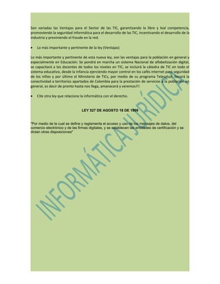 Son variadas las Ventajas para el Sector de las TIC, garantizando la libre y leal competencia,
promoviendo la seguridad informática para el desarrollo de las TIC, incentivando el desarrollo de la
industria y previniendo el fraude en la red.

•   Lo más importante y pertinente de la ley (Ventajas)

Lo más importante y pertinente de esta nueva ley, son las ventajas para la población en general y
especialmente en Educación: Se pondrá en marcha un sistema Nacional de alfabetización digital,
se capacitará a los docentes de todos los niveles en TIC, se incluirá la cátedra de TIC en todo el
sistema educativo, desde la infancia ejerciendo mayor control en los cafés internet para seguridad
de los niños y por último el Ministerio de TICs, por medio de su programa Telesalud, llevará la
conectividad a territorios apartados de Colombia para la prestación de servicios a la población en
general, es decir de pronto hasta nos llega, amanecerá y veremos!!!

•   Cite otra ley que relacione la informática con el derecho.


                                 LEY 527 DE AGOSTO 18 DE 1999


"Por medio de la cual se define y reglamenta el acceso y uso de los mensajes de datos, del
comercio electrónico y de las firmas digitales, y se establecen las entidades de certificación y se
dictan otras disposiciones"
 