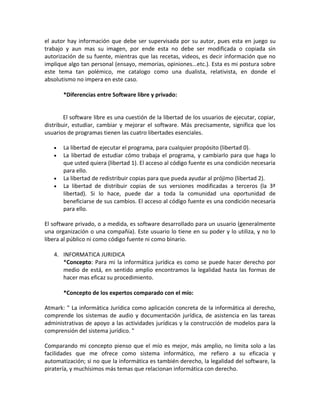el autor hay información que debe ser supervisada por su autor, pues esta en juego su
trabajo y aun mas su imagen, por ende esta no debe ser modificada o copiada sin
autorización de su fuente, mientras que las recetas, videos, es decir información que no
implique algo tan personal (ensayo, memorias, opiniones...etc.). Esta es mi postura sobre
este tema tan polémico, me catalogo como una dualista, relativista, en donde el
absolutismo no impera en este caso.

       *Diferencias entre Software libre y privado:


        El software libre es una cuestión de la libertad de los usuarios de ejecutar, copiar,
distribuir, estudiar, cambiar y mejorar el software. Más precisamente, significa que los
usuarios de programas tienen las cuatro libertades esenciales.

   •   La libertad de ejecutar el programa, para cualquier propósito (libertad 0).
   •   La libertad de estudiar cómo trabaja el programa, y cambiarlo para que haga lo
       que usted quiera (libertad 1). El acceso al código fuente es una condición necesaria
       para ello.
   •   La libertad de redistribuir copias para que pueda ayudar al prójimo (libertad 2).
   •   La libertad de distribuir copias de sus versiones modificadas a terceros (la 3ª
       libertad). Si lo hace, puede dar a toda la comunidad una oportunidad de
       beneficiarse de sus cambios. El acceso al código fuente es una condición necesaria
       para ello.

El software privado, o a medida, es software desarrollado para un usuario (generalmente
una organización o una compañía). Este usuario lo tiene en su poder y lo utiliza, y no lo
libera al público ni como código fuente ni como binario.

   4. INFORMATICA JURIDICA
      *Concepto: Para mi la informática jurídica es como se puede hacer derecho por
      medio de está, en sentido amplio encontramos la legalidad hasta las formas de
      hacer mas eficaz su procedimiento.

       *Concepto de los expertos comparado con el mío:

Atmark: " La informática Jurídica como aplicación concreta de la informática al derecho,
comprende los sistemas de audio y documentación jurídica, de asistencia en las tareas
administrativas de apoyo a las actividades jurídicas y la construcción de modelos para la
comprensión del sistema jurídico. "

Comparando mi concepto pienso que el mío es mejor, más amplio, no limita solo a las
facilidades que me ofrece como sistema informático, me refiero a su eficacia y
automatización; si no que la informática es también derecho, la legalidad del software, la
piratería, y muchísimos más temas que relacionan informática con derecho.
 