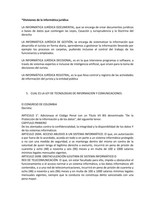 *Divisiones de la informática jurídica:

LA INFORMÁTICA JURÍDICA DOCUMENTAL, que se encarga de crear documentos jurídicos
o bases de datos que contengan las Leyes, Casación y Jurisprudencia y la Doctrina del
derecho

LA INFORMÁTICA JURÍDICA DE GESTIÓN, se encarga de sistematizar la información que
desarrolla el Jurista en forma diaria, aprendemos a gestionar la información llevando por
ejemplo los procesos en carpetas, pudiendo inclusive al control del trabajo de los
funcionarios y empleados.

LA INFORMÁTICA JURÍDICA DECISIONAL, es en la que interviene programas o software, a
través de sistemas expertos e inclusive de inteligencia artificial, que sirven para la toma de
decisiones del Jurista.

LA INFORMÁTICA JURÍDICA REGISTRAL, es la que lleva control y registro de las actividades
de información del jurista y la entidad pública



   5. CUAL ES LA LEY DE TECNOLOGIAS DE INFORMACION Y COMUNICACIONES:


El CONGRESO DE COLOMBIA
Decreta:

ARTíCULO 1°. Adicionase el Código Penal con un Título VII BIS denominado "De la
Protección de la información y de los datos", del siguiente tenor:
CAPITULO PRIMERO
De los atentados contra la confidencialidad, la integridad y la disponibilidad de los datos Y
de los sistemas informáticos
ARTíCULO 269A: ACCESO ABUSIVO A UN SISTEMA INFORMÁTICO. El que, sin autorización
o por fuera de lo acordado, acceda en todo o en parte a un sistema informático protegido
o no con una medida de seguridad, o se mantenga dentro del mismo en contra de la
voluntad de quien tenga el legítimo derecho a excluirlo, incurrirá en pena de prisión de
cuarenta y ocho (48) a noventa y seis (96) meses y en multa de 100 a 1000 salarios
mínimos legales mensuales vigentes.
ARTíCULO 269B: OBSTACULIZACiÓN ILEGíTIMA DE SISTEMA INFORMÁTICO O
RED DE TELECOMUNICACiÓN. El que, sin estar facultado para ello, impida u obstaculice el
funcionamiento o el acceso normal a un sistema informático, a los datos informáticos allí
contenidos, o a una red de telecomunicaciones, incurrirá en pena de prisión de cuarenta y
ocho (48) a noventa y seis (96) meses y en multa de 100 a 1000 salarios mínimos legales
mensuales vigentes, siempre que la conducta no constituya delito sancionado con una
pena mayor.
 