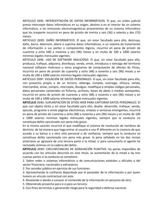 ARTíCULO 269C: INTERCEPTACiÓN DE DATOS INFORMÁTICOS. El que, sin orden judicial
previa intercepte datos informáticos en su origen, destino o en el interior de un sistema
informático, o las emisiones electromagnéticas provenientes de un sistema informático
que los trasporte incurrirá en pena de prisión de treinta y seis (36) a setenta y dos (72)
meses.
ARTíCULO 269D: DAÑO INFORMÁTICO. El que, sin estar facultado para ello, destruya,
dañe, borre, deteriore, altere o suprima datos informáticos, o un sistema de tratamiento
de información o sus partes o componentes lógicos, incurrirá en pena de prisión de
cuarenta y ocho (48) a noventa y seis (96) meses y en multa de 100 a 1000 salarios
mínimos legales mensuales vigentes.
ARTíCULO 269E: USO DE SOFTWARE MALICIOSO. El que, sin estar facultado para ello,
produzca, trafique, adquiera, distribuya, venda, envíe, introduzca o extraiga del territorio
nacional software malicioso u otros programas de computación de efectos da Flinos,
incurrirá en pena de prisión de cuarenta y ocho (48) a noventa y seis (96) meses y en
multa de 100 a 1000 salarios mínimos legales mensuales vigentes.
ARTíCULO 269F: VIOLACiÓN DE DATOS PERSONALES. El que, sin estar facultado para ello,
con provecho propio o de un tercero, obtenga, compile, sustraiga, ofrezca, venda,
intercambie, envíe, compre, intercepte, divulgue, modifique p emplee códigos personales,
datos personales contenidos en ficheros, archivos, bases de datos o medios semejantes,
incurrirá en pena de prisión de cuarenta y ocho (48) a noventa y seis (96) meses y en
multa de 100 a 1000 salarios mínimos legales mensuales vigentes.
ARTíCULO 269G: SUPLANTACiÓN DE SITIOS WEB PARA CAPTURAR DATOS PERSONALES. El
que con objeto ilícito y sin estar facultado para ello, diseñe, desarrolle, trafique, venda,
ejecute, programe o envíe páginas electrónicas, enlaces o ventanas emergentes, incurrirá
en pena de prisión de cuarenta y ocho (48) a noventa y seis (96) meses y en multa de 100
a 1000 salarios mínimos legales mensuales vigentes, siempre que la conducta no
constituya delito sancionado con pena más grave.
En la misma sanción incurrirá el que modifique el sistema de resolución de nombres de
dominio, de tal manera que haga entrar al usuario a una IP diferente en la creencia de que
acceda a su banco o a otro sitio personal o de confianza, siempre que la conducta no
constituya delito sancionado con pena más grave. la pena señalada en los dos incisos
anteriores se agravará de una tercera parte a la mitad, si para consumarlo el agente ha
reclutado víctimas en la cadena del delito.
ARTíCULO 269H: CIRCUNSTANCIAS DE AGRAVACiÓN PUNITIVA: las penas imponibles de
acuerdo con los artículos descritos en este título, se aumentarán de la mitad a las tres
cuartas partes si la conducta se cometiere:
1. Sobre redes o sistemas informáticos o de comunicaciones estatales u oficiales o del
sector financiero, nacionales o extranjeros.
2. Por servidor público en ejercicio de sus funciones
3. Aprovechando la confianza depositada por el poseedor de la información o por quien
tuviere un vínculo contractual con este.
4. Revelando o dando a conocer el contenido de la información en perjuicio de otro.
5. Obteniendo provecho para si o para un tercero.
6. Con fines terroristas o generando riesgo para la seguridad o defensa nacional.
 